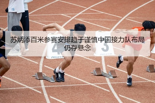 苏炳添百米参赛安排趋于谨慎中国接力队布局仍存悬念