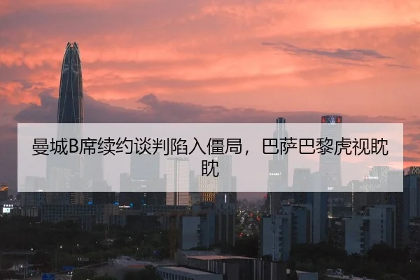 曼城B席续约谈判陷入僵局，巴萨巴黎虎视眈眈