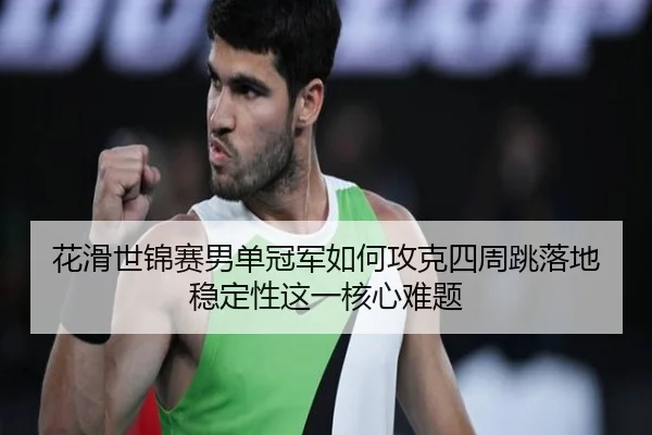 花滑世锦赛男单冠军如何攻克四周跳落地稳定性这一核心难题
