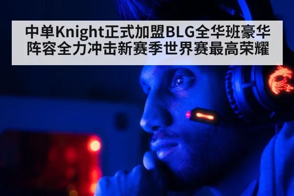 中单Knight正式加盟BLG全华班豪华阵容全力冲击新赛季世界赛最高荣耀