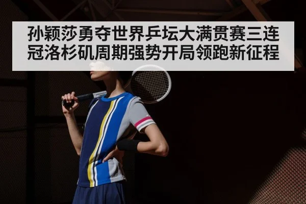 孙颖莎勇夺世界乒坛大满贯赛三连冠洛杉矶周期强势开局领跑新征程