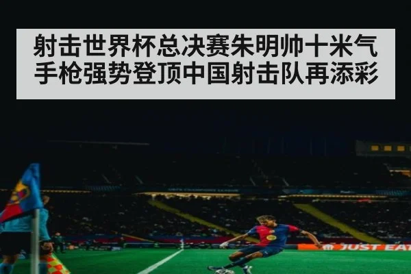 射击世界杯总决赛朱明帅十米气手枪强势登顶中国射击队再添彩